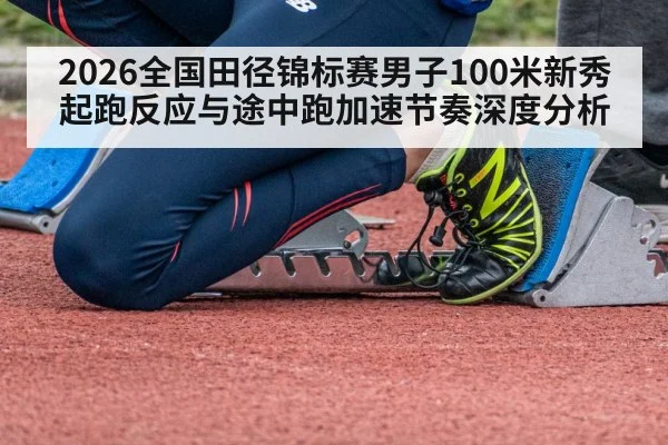 2026全国田径锦标赛男子100米新秀起跑反应与途中跑加速节奏深度分析